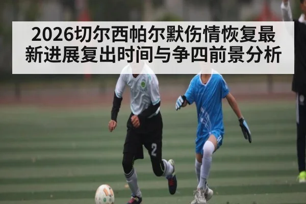 2026切尔西帕尔默伤情恢复最新进展复出时间与争四前景分析 | saba
